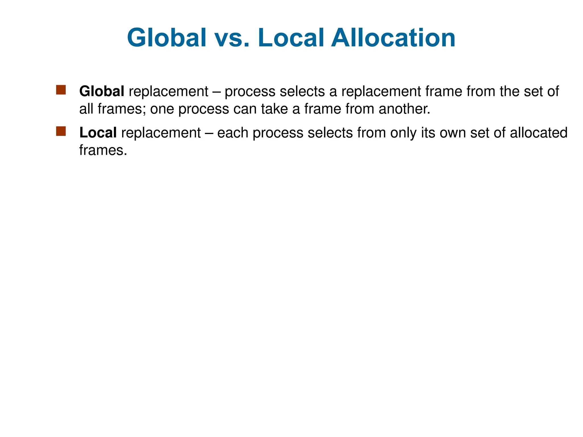 Global vs. Local Allocation
 Global replacement – process selects a replacement frame from the set of
all frames; one process can take a frame from another.
 Local replacement – each process selects from only its own set of allocated
frames.
 