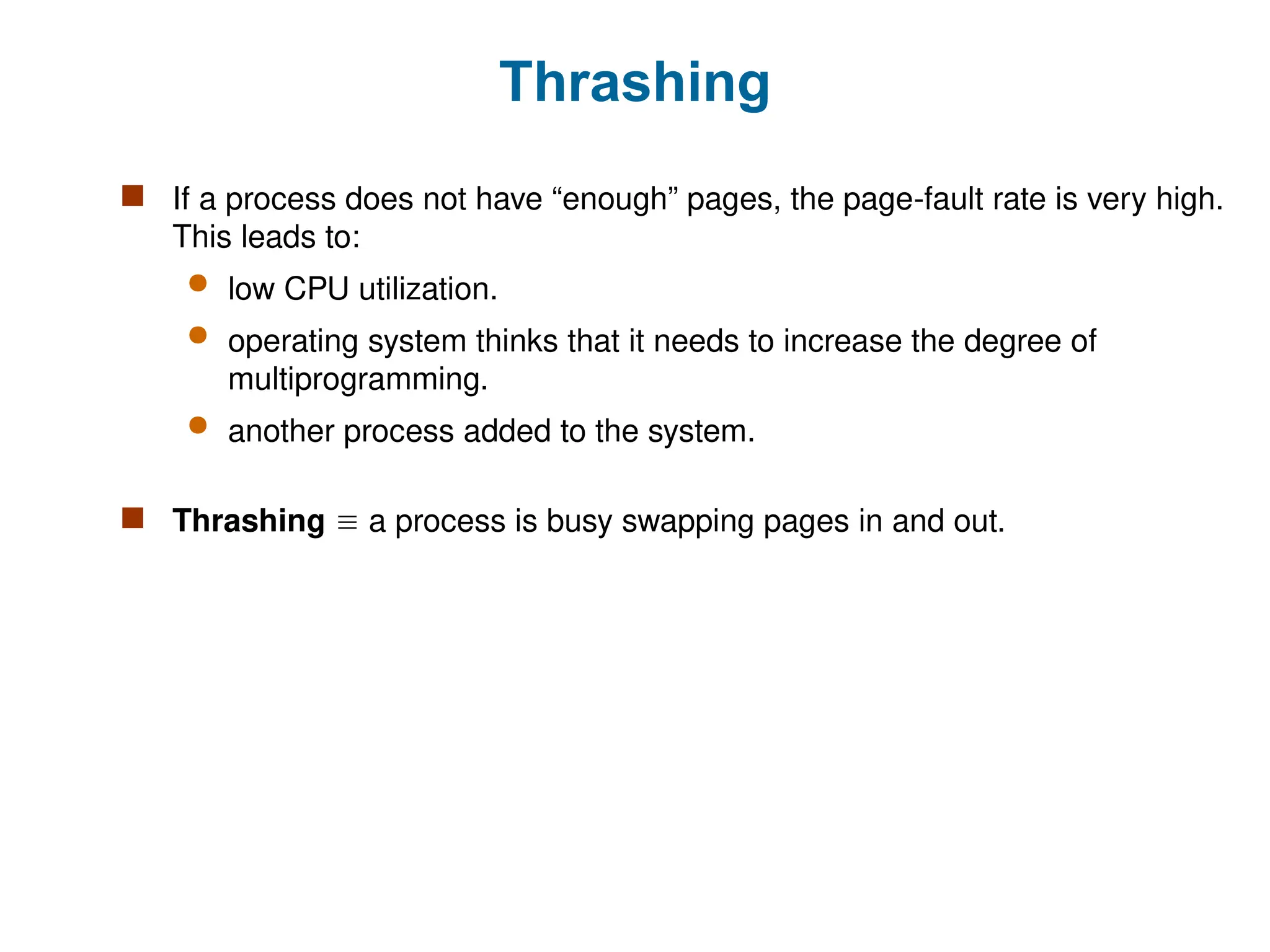 Thrashing
 If a process does not have “enough” pages, the page-fault rate is very high.
This leads to:
 low CPU utilization.
 operating system thinks that it needs to increase the degree of
multiprogramming.
 another process added to the system.
 Thrashing  a process is busy swapping pages in and out.
 