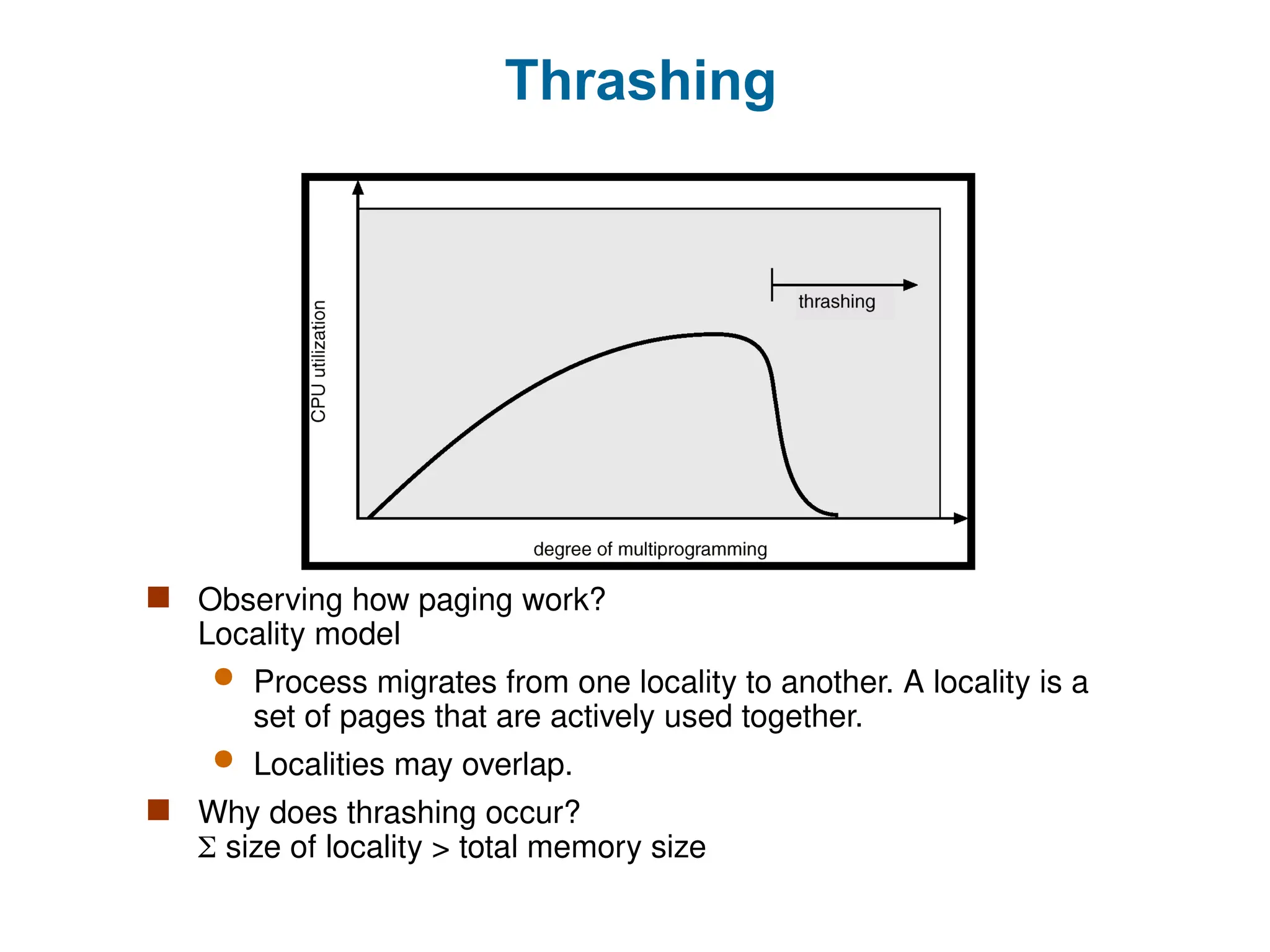 Thrashing
 Observing how paging work?
Locality model
 Process migrates from one locality to another. A locality is a
set of pages that are actively used together.
 Localities may overlap.
 Why does thrashing occur?
 size of locality > total memory size
 