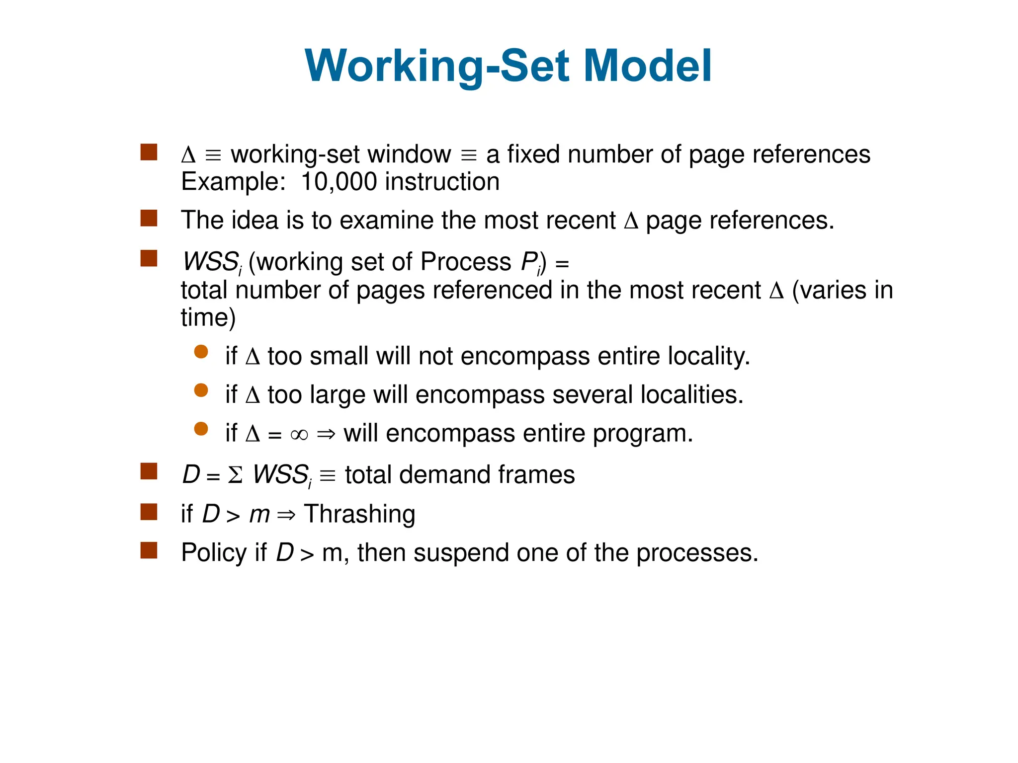 Working-Set Model
   working-set window  a fixed number of page references
Example: 10,000 instruction
 The idea is to examine the most recent  page references.
 WSSi (working set of Process Pi) =
total number of pages referenced in the most recent  (varies in
time)
 if  too small will not encompass entire locality.
 if  too large will encompass several localities.
 if  =   will encompass entire program.
 D =  WSSi  total demand frames
 if D > m  Thrashing
 Policy if D > m, then suspend one of the processes.
 