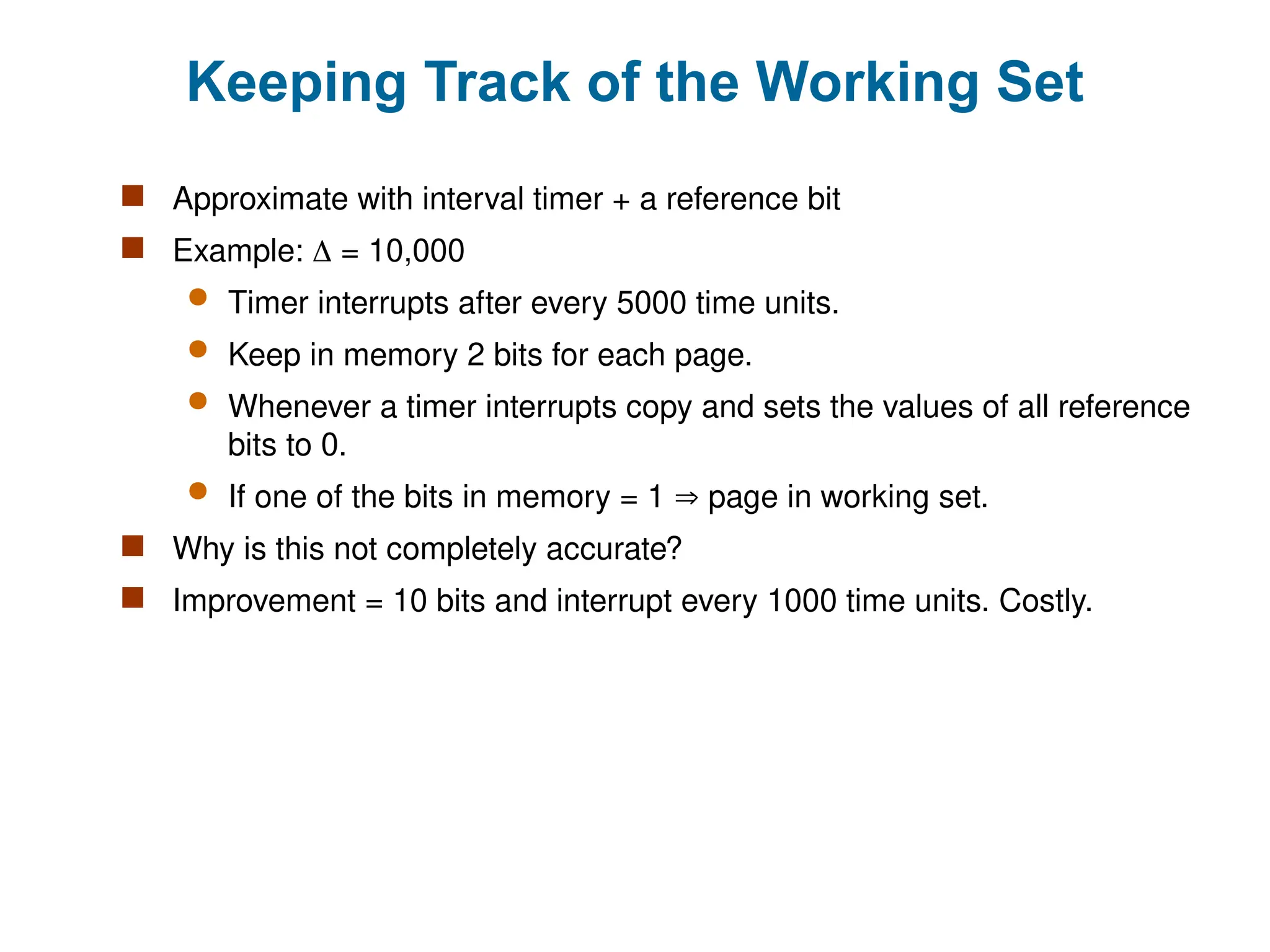 Keeping Track of the Working Set
 Approximate with interval timer + a reference bit
 Example:  = 10,000
 Timer interrupts after every 5000 time units.
 Keep in memory 2 bits for each page.
 Whenever a timer interrupts copy and sets the values of all reference
bits to 0.
 If one of the bits in memory = 1  page in working set.
 Why is this not completely accurate?
 Improvement = 10 bits and interrupt every 1000 time units. Costly.
 