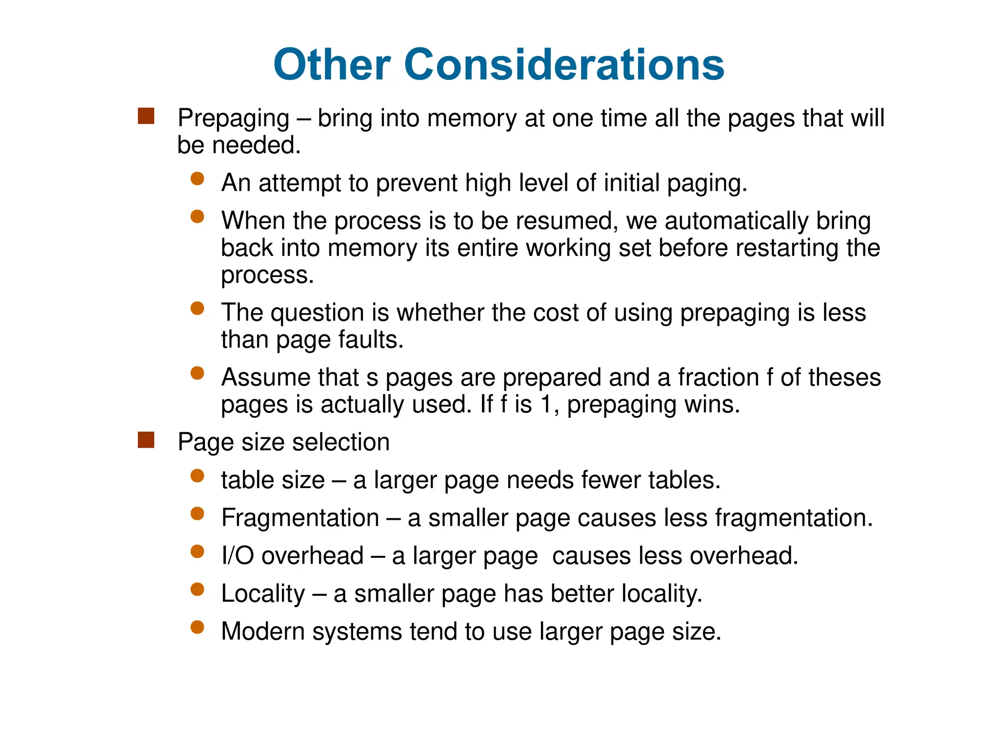 Other Considerations
 Prepaging – bring into memory at one time all the pages that will
be needed.
 An attempt to prevent high level of initial paging.
 When the process is to be resumed, we automatically bring
back into memory its entire working set before restarting the
process.
 The question is whether the cost of using prepaging is less
than page faults.
 Assume that s pages are prepared and a fraction f of theses
pages is actually used. If f is 1, prepaging wins.
 Page size selection
 table size – a larger page needs fewer tables.
 Fragmentation – a smaller page causes less fragmentation.
 I/O overhead – a larger page causes less overhead.
 Locality – a smaller page has better locality.
 Modern systems tend to use larger page size.
 