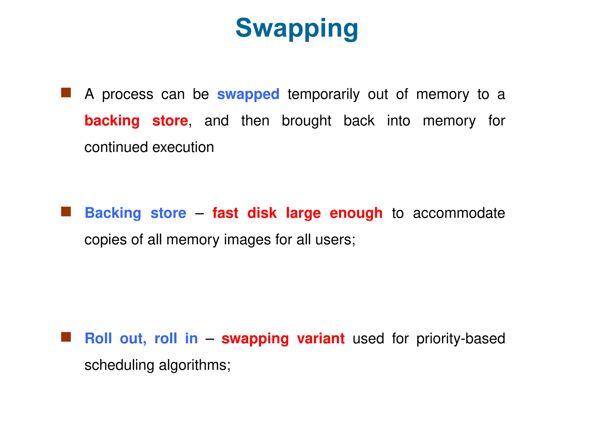 Swapping
 A process can be swapped temporarily out of memory to a
backing store, and then brought back into memory for
continued execution
 Backing store – fast disk large enough to accommodate
copies of all memory images for all users;
 Roll out, roll in – swapping variant used for priority-based
scheduling algorithms;
 