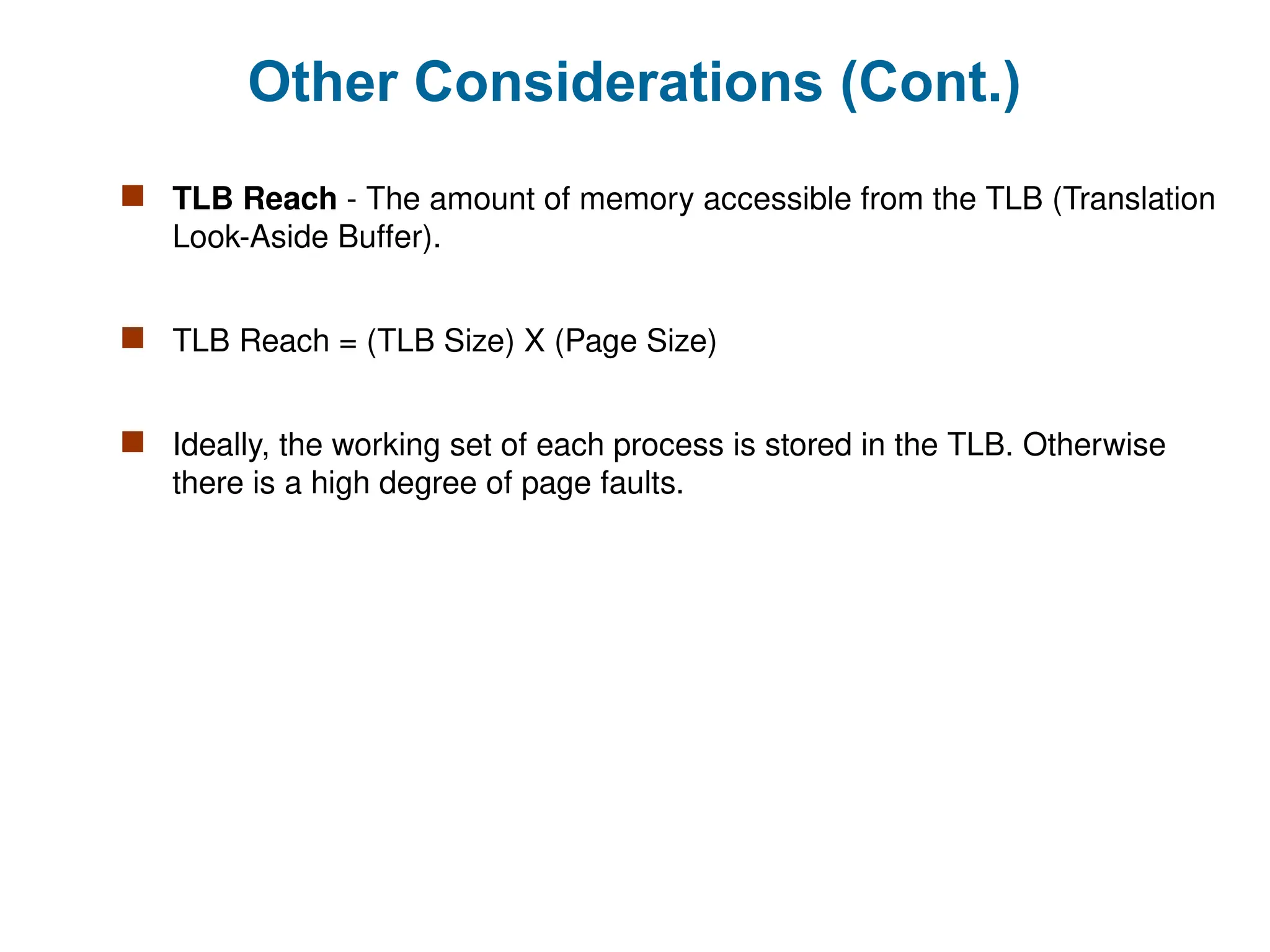 Other Considerations (Cont.)
 TLB Reach - The amount of memory accessible from the TLB (Translation
Look-Aside Buffer).
 TLB Reach = (TLB Size) X (Page Size)
 Ideally, the working set of each process is stored in the TLB. Otherwise
there is a high degree of page faults.
 