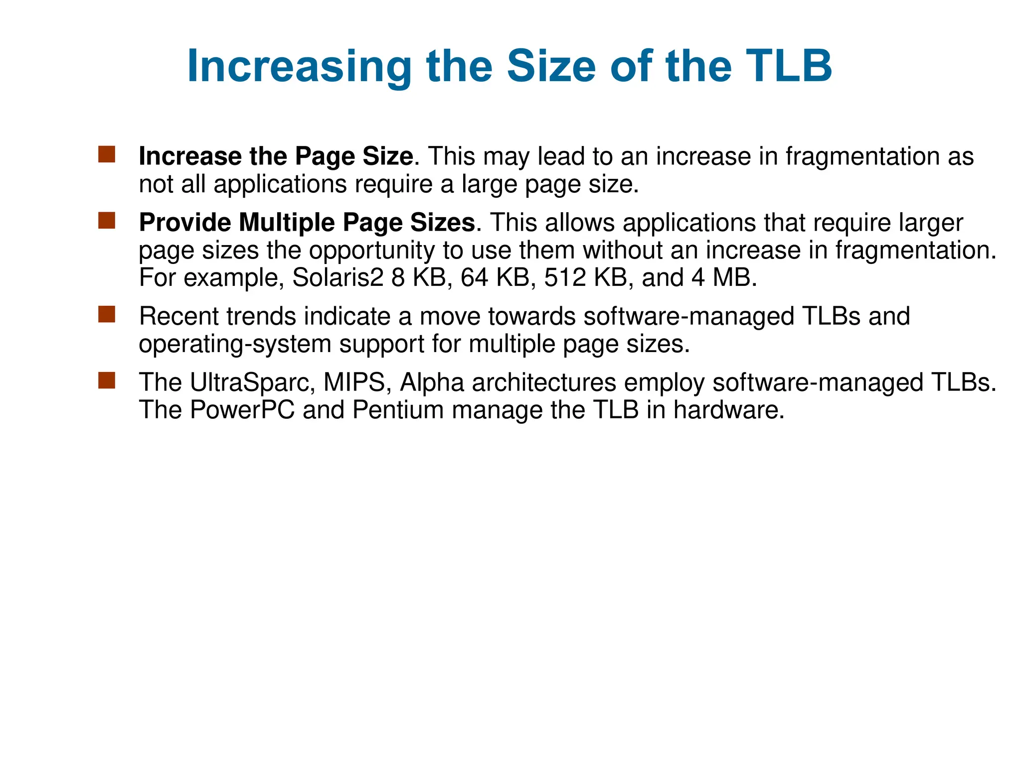 Increasing the Size of the TLB
 Increase the Page Size. This may lead to an increase in fragmentation as
not all applications require a large page size.
 Provide Multiple Page Sizes. This allows applications that require larger
page sizes the opportunity to use them without an increase in fragmentation.
For example, Solaris2 8 KB, 64 KB, 512 KB, and 4 MB.
 Recent trends indicate a move towards software-managed TLBs and
operating-system support for multiple page sizes.
 The UltraSparc, MIPS, Alpha architectures employ software-managed TLBs.
The PowerPC and Pentium manage the TLB in hardware.
 