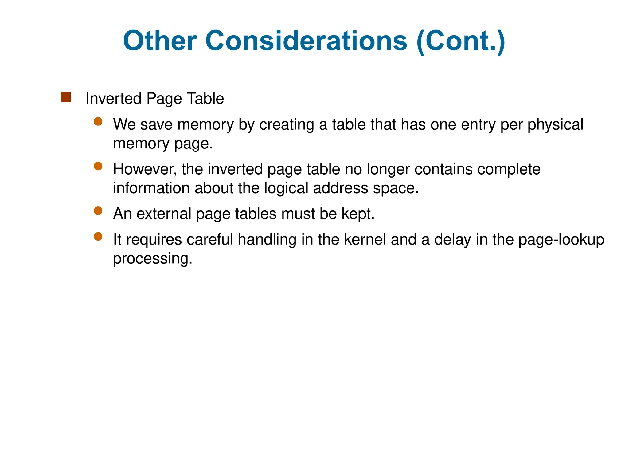 Other Considerations (Cont.)
 Inverted Page Table
 We save memory by creating a table that has one entry per physical
memory page.
 However, the inverted page table no longer contains complete
information about the logical address space.
 An external page tables must be kept.
 It requires careful handling in the kernel and a delay in the page-lookup
processing.
 