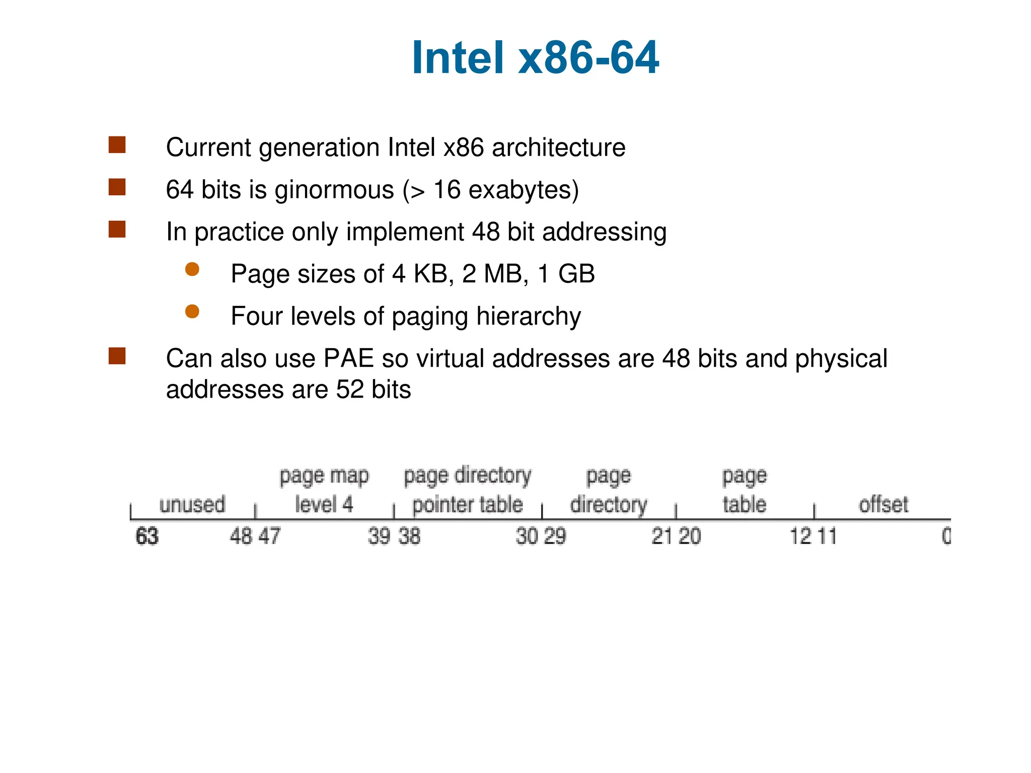 Intel x86-64
 Current generation Intel x86 architecture
 64 bits is ginormous (> 16 exabytes)
 In practice only implement 48 bit addressing
 Page sizes of 4 KB, 2 MB, 1 GB
 Four levels of paging hierarchy
 Can also use PAE so virtual addresses are 48 bits and physical
addresses are 52 bits
 