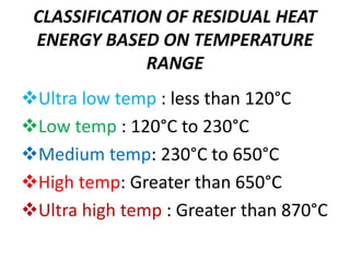 CLASSIFICATION OF RESIDUAL HEAT
ENERGY BASED ON TEMPERATURE
RANGE
Ultra low temp : less than 120°C
Low temp : 120°C to 230°C
Medium temp: 230°C to 650°C
High temp: Greater than 650°C
Ultra high temp : Greater than 870°C
 