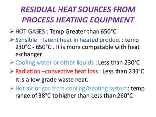 RESIDUAL HEAT SOURCES FROM
PROCESS HEATING EQUIPMENT
HOT GASES : Temp Greater than 650°C
Sensible – latent heat in heated product : temp
230°C - 650°C . It is more compatable with heat
exchanger
Cooling water or other liquids : Less than 230°C
Radiation –convective heat loss : Less than 230°C
It is a low grade waste heat.
Hot air or gas from cooling/heating system: temp
range of 38°C to higher than Less than 260°C
 