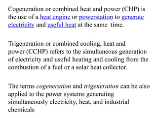 Cogeneration or combined heat and power (CHP) is
the use of a heat engine or powerstation to generate
electricity and useful heat at the same time.
Trigeneration or combined cooling, heat and
power (CCHP) refers to the simultaneous generation
of electricity and useful heating and cooling from the
combustion of a fuel or a solar heat collector.
The terms cogeneration and trigeneration can be also
applied to the power systems generating
simultaneously electricity, heat, and industrial
chemicals
 