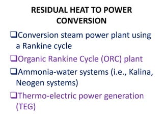 RESIDUAL HEAT TO POWER
CONVERSION
Conversion steam power plant using
a Rankine cycle
Organic Rankine Cycle (ORC) plant
Ammonia-water systems (i.e., Kalina,
Neogen systems)
Thermo-electric power generation
(TEG)
 