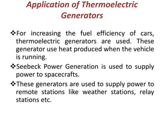 Application of Thermoelectric
Generators
For increasing the fuel efficiency of cars,
thermoelectric generators are used. These
generator use heat produced when the vehicle
is running.
Seebeck Power Generation is used to supply
power to spacecrafts.
These generators are used to supply power to
remote stations like weather stations, relay
stations etc.
 