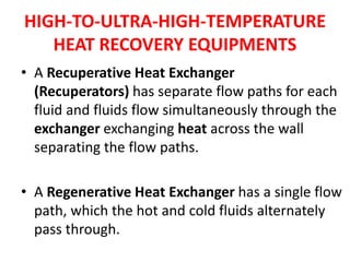 HIGH-TO-ULTRA-HIGH-TEMPERATURE
HEAT RECOVERY EQUIPMENTS
• A Recuperative Heat Exchanger
(Recuperators) has separate flow paths for each
fluid and fluids flow simultaneously through the
exchanger exchanging heat across the wall
separating the flow paths.
• A Regenerative Heat Exchanger has a single flow
path, which the hot and cold fluids alternately
pass through.
 