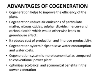 ADVANTAGES OF COGENERATION
• Cogeneration helps to improve the efficiency of the
plant.
• Cogeneration reduce air emissions of particulate
matter, nitrous oxides, sulphur dioxide, mercury and
carbon dioxide which would otherwise leads to
greenhouse effect.
• It reduces cost of production and improve productivity.
• Cogeneration system helps to save water consumption
and water costs.
• Cogeneration system is more economical as compared
to conventional power plant.
• optimizes ecological and economical benefits in the
power generation
 