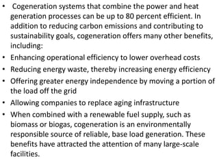 • Cogeneration systems that combine the power and heat
generation processes can be up to 80 percent efficient. In
addition to reducing carbon emissions and contributing to
sustainability goals, cogeneration offers many other benefits,
including:
• Enhancing operational efficiency to lower overhead costs
• Reducing energy waste, thereby increasing energy efficiency
• Offering greater energy independence by moving a portion of
the load off the grid
• Allowing companies to replace aging infrastructure
• When combined with a renewable fuel supply, such as
biomass or biogas, cogeneration is an environmentally
responsible source of reliable, base load generation. These
benefits have attracted the attention of many large-scale
facilities.
 