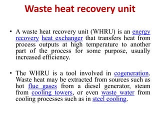 Waste heat recovery unit
• A waste heat recovery unit (WHRU) is an energy
recovery heat exchanger that transfers heat from
process outputs at high temperature to another
part of the process for some purpose, usually
increased efficiency.
• The WHRU is a tool involved in cogeneration.
Waste heat may be extracted from sources such as
hot flue gases from a diesel generator, steam
from cooling towers, or even waste water from
cooling processes such as in steel cooling.
 