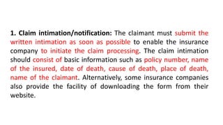 1. Claim intimation/notification: The claimant must submit the
written intimation as soon as possible to enable the insurance
company to initiate the claim processing. The claim intimation
should consist of basic information such as policy number, name
of the insured, date of death, cause of death, place of death,
name of the claimant. Alternatively, some insurance companies
also provide the facility of downloading the form from their
website.
 