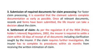 3. Submission of required documents for claim processing: For faster
claim processing, it is essential that the claimant submits complete
documentation as early as possible. Once all relevant documents,
records and forms have been submitted, the life insurer can take a
decision about the claim.
4. Settlement of claim: As per the regulation 8 of the IRDA (Policy
holder's Interest) Regulations, 2002, the insurer is required to settle a
claim within 30 days of receipt of all documents including clarification
sought by the insurer. If the claim requires further investigation, the
insurer has to complete its procedures within six months from
receiving the written intimation of claim.
 