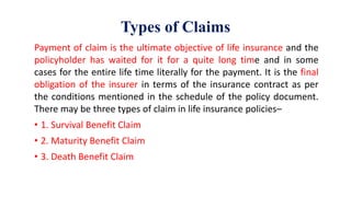 Types of Claims
Payment of claim is the ultimate objective of life insurance and the
policyholder has waited for it for a quite long time and in some
cases for the entire life time literally for the payment. It is the final
obligation of the insurer in terms of the insurance contract as per
the conditions mentioned in the schedule of the policy document.
There may be three types of claim in life insurance policies–
• 1. Survival Benefit Claim
• 2. Maturity Benefit Claim
• 3. Death Benefit Claim
 