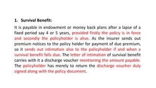 1. Survival Benefit:
It is payable in endowment or money back plans after a lapse of a
fixed period say 4 or 5 years, provided firstly the policy is in force
and secondly the policyholder is alive. As the insurer sends out
premium notices to the policy holder for payment of due premium,
so it sends out intimation also to the policyholder if and when a
survival benefit falls due. The letter of intimation of survival benefit
carries with it a discharge voucher mentioning the amount payable.
The policyholder has merely to return the discharge voucher duly
signed along with the policy document.
 