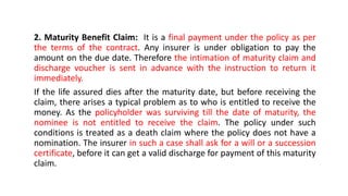 2. Maturity Benefit Claim: It is a final payment under the policy as per
the terms of the contract. Any insurer is under obligation to pay the
amount on the due date. Therefore the intimation of maturity claim and
discharge voucher is sent in advance with the instruction to return it
immediately.
If the life assured dies after the maturity date, but before receiving the
claim, there arises a typical problem as to who is entitled to receive the
money. As the policyholder was surviving till the date of maturity, the
nominee is not entitled to receive the claim. The policy under such
conditions is treated as a death claim where the policy does not have a
nomination. The insurer in such a case shall ask for a will or a succession
certificate, before it can get a valid discharge for payment of this maturity
claim.
 
