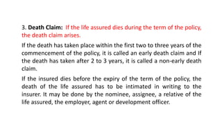 3. Death Claim: If the life assured dies during the term of the policy,
the death claim arises.
If the death has taken place within the first two to three years of the
commencement of the policy, it is called an early death claim and If
the death has taken after 2 to 3 years, it is called a non-early death
claim.
If the insured dies before the expiry of the term of the policy, the
death of the life assured has to be intimated in writing to the
insurer. It may be done by the nominee, assignee, a relative of the
life assured, the employer, agent or development officer.
 