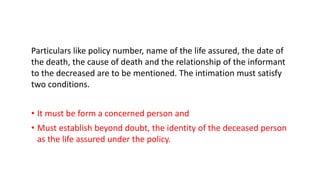 Particulars like policy number, name of the life assured, the date of
the death, the cause of death and the relationship of the informant
to the decreased are to be mentioned. The intimation must satisfy
two conditions.
• It must be form a concerned person and
• Must establish beyond doubt, the identity of the deceased person
as the life assured under the policy.
 