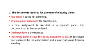 1. The documents required for payment of maturity claim :
• Age proof, if age is not admitted.
• Original policy document for cancellation.
• In case assignment is executed on a separate paper, that
document has to be surrendered.
• Discharge form duly executed.
• Indemnity bond in case the policy document is lost or destroyed,
duly executed by the policyholder and a surety of sound financial
standing.
 