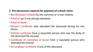 2. The documents required for payment of a death claim:
• An intimation of death by the nominee or a near relative.
• Proof of age if not already admitted.
• Proof of death.
• Doctor’s certificate who attended the deceased during his last
illness.
• Identity certificate from a reputable person who saw the body of
the deceased life assured.
• Certificate of cremation or burial from a reputable person who
attended the funeral.
• An employer certificate if any, of the deceased.
 