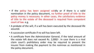 • If the policy has been assigned validly or if there is a valid
nomination in the policy document, no further proof of title to the
policy money is necessary. In other cases, the satisfactory evidence
of title to the estate of the deceased is required from competent
court of law. e.g.
• A probate of the will, if a will has been executed by the deceased life
assured.
• A succession certificate if no will has been left.
• A certificate from the Administrator General, if the total amount of
the estate left does not exceed Rs. 2,000/-. In case there is a rival
claim court’s prohibitory order may be required to prevent the
insurer from making the payment to the nominee as mentioned in
the policy document.
 