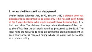 3. In case the life assured has disappeared :
Under Indian Evidence Act, 1872, Section 108, a person who has
disappeared is presumed to be dead only if he has not been heard
of for 7 years by those who would naturally have heard of him, if he
had been alive. The claimant has to produce the decree of the court
to the effect that the assured should be presumed to be dead. The
legal heirs are required to keep on paying the premium payment till
such court order is received failing which the policy will be treated
as a paid up policy.
 