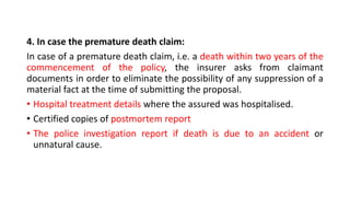 4. In case the premature death claim:
In case of a premature death claim, i.e. a death within two years of the
commencement of the policy, the insurer asks from claimant
documents in order to eliminate the possibility of any suppression of a
material fact at the time of submitting the proposal.
• Hospital treatment details where the assured was hospitalised.
• Certified copies of postmortem report
• The police investigation report if death is due to an accident or
unnatural cause.
 