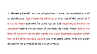 1. Maturity Benefit: As the policyholder is alive, the nomination is of
no significance. Age is normally admitted at the stage of the proposal. If
it has not been admitted for some reason, it is necessary to submit the
age proof before the payment of the maturity value. Much before the
date of maturity the insurer sends the claim discharge voucher which
has to be returned duly signed and witnessed along with the policy
document for payment of the maturity value.
 