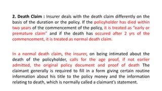 2. Death Claim : Insurer deals with the death claim differently on the
basis of the duration or the policy. If the policyholder has died within
two years of the commencement of the policy, it is treated as “early or
premature claim” and if the death has occured after 2 yrs of the
commencement, it is treated as normal death claim.
In a normal death claim, the insurer, on being intimated about the
death of the policyholder, calls for the age proof, if not earlier
admitted, the original policy document and proof of death The
claimant generally is required to fill in a form giving certain routine
information about his title to the policy money and the information
relating to death, which is normally called a claimant’s statement.
 