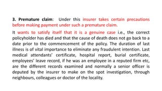 3. Premature claim: Under this insurer takes certain precautions
before making payment under such a premature claim.
It wants to satisfy itself that it is a genuine case i.e., the correct
policyholder has died and that the cause of death does not go back to a
date prior to the commencement of the policy. The duration of last
illness is of vital importance to eliminate any fraudulent intention. Last
medical attendants’ certificate, hospital report, burial certificate,
employees’ leave record, if he was an employee in a reputed firm etc,
are the different records examined and normally a senior officer is
deputed by the insurer to make on the spot investigation, through
neighbours, colleagues or doctor of the locality.
 