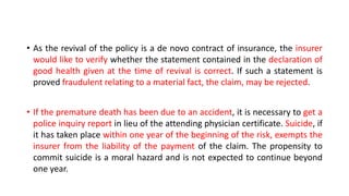 • As the revival of the policy is a de novo contract of insurance, the insurer
would like to verify whether the statement contained in the declaration of
good health given at the time of revival is correct. If such a statement is
proved fraudulent relating to a material fact, the claim, may be rejected.
• If the premature death has been due to an accident, it is necessary to get a
police inquiry report in lieu of the attending physician certificate. Suicide, if
it has taken place within one year of the beginning of the risk, exempts the
insurer from the liability of the payment of the claim. The propensity to
commit suicide is a moral hazard and is not expected to continue beyond
one year.
 