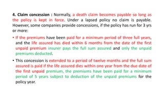 4. Claim concession : Normally, a death claim becomes payable so long as
the policy is kept in force. Under a lapsed policy no claim is payable.
However, some companies provide concessions, if the policy has run for 3 yrs
or more:
• If the premiums have been paid for a minimum period of three full years,
and the life assured has died within 6 months from the date of the first
unpaid premium insurer pays the full sum assured and only the unpaid
premiums deducted.
• This concession is extended to a period of twelve months and the full sum
assured is paid if the life assured dies within one year from the due date of
the first unpaid premium, the premiums have been paid for a minimum
period of 5 years subject to deduction of the unpaid premiums for the
policy year.
 