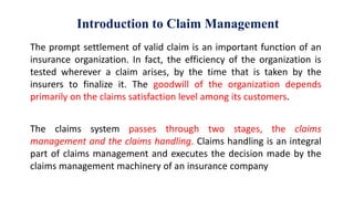 Introduction to Claim Management
The prompt settlement of valid claim is an important function of an
insurance organization. In fact, the efficiency of the organization is
tested wherever a claim arises, by the time that is taken by the
insurers to finalize it. The goodwill of the organization depends
primarily on the claims satisfaction level among its customers.
The claims system passes through two stages, the claims
management and the claims handling. Claims handling is an integral
part of claims management and executes the decision made by the
claims management machinery of an insurance company
 