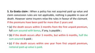 5. Ex Gratia claim : When a policy has not acquired paid up value and
claim concession rules are not applicable, nothing is payable in case of
death. However some insurers relax the rules in favour of the claimant.
If the premiums have been paid for more than 2 years and
• (a) the death occurs within 3 months from the first unpaid premium,
full sum assured with bonus, if any, is payable ;
• (b) if the death occurs after 3 months, but within 6 months, half the
sum assured is paid ;
• (c) if the death occurs within one year from first unpaid premium,
notional paid up value is paid.
 