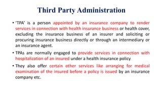 Third Party Administration
• ‘TPA’ is a person appointed by an insurance company to render
services in connection with health insurance business or health cover,
excluding the insurance business of an insurer and soliciting or
procuring insurance business directly or through an intermediary or
an insurance agent.
• TPAs are normally engaged to provide services in connection with
hospitalization of an insured under a health insurance policy
• They also offer certain other services like arranging for medical
examination of the insured before a policy is issued by an insurance
company etc.
 