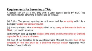 Requirements for becoming a TPA:
A person can act as a TPA only with a valid license issued by IRDA. The
requirements for obtaining a license are as follows:
(a) Entity: The person applying for a license shall be an entity which is a
Company under the Companies Act
(b) Primary object: The main object shall be to carry on business in India as
TPA in the health services.
(c) Minimum paid up capital: Rupees One crore and maintenance of working
capital of Rs.1 crore at all times.
(d) One of the Directors to be registered with Medical Council: One of the
directors of the TPA shall be a qualified medical doctor registered with
Medical Council of India
 