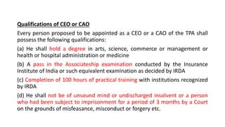Qualifications of CEO or CAO
Every person proposed to be appointed as a CEO or a CAO of the TPA shall
possess the following qualifications:
(a) He shall hold a degree in arts, science, commerce or management or
health or hospital administration or medicine
(b) A pass in the Associateship examination conducted by the Insurance
Institute of India or such equivalent examination as decided by IRDA
(c) Completion of 100 hours of practical training with institutions recognized
by IRDA
(d) He shall not be of unsound mind or undischarged insolvent or a person
who had been subject to imprisonment for a period of 3 months by a Court
on the grounds of misfeasance, misconduct or forgery etc.
 