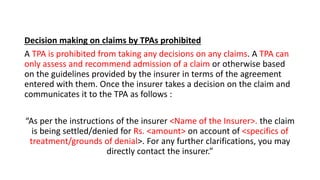 Decision making on claims by TPAs prohibited
A TPA is prohibited from taking any decisions on any claims. A TPA can
only assess and recommend admission of a claim or otherwise based
on the guidelines provided by the insurer in terms of the agreement
entered with them. Once the insurer takes a decision on the claim and
communicates it to the TPA as follows :
“As per the instructions of the insurer <Name of the Insurer>. the claim
is being settled/denied for Rs. <amount> on account of <specifics of
treatment/grounds of denial>. For any further clarifications, you may
directly contact the insurer.”
 