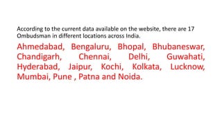 According to the current data available on the website, there are 17
Ombudsman in different locations across India.
Ahmedabad, Bengaluru, Bhopal, Bhubaneswar,
Chandigarh, Chennai, Delhi, Guwahati,
Hyderabad, Jaipur, Kochi, Kolkata, Lucknow,
Mumbai, Pune , Patna and Noida.
 