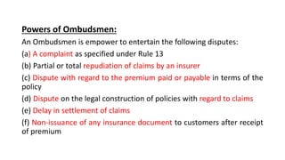 Powers of Ombudsmen:
An Ombudsmen is empower to entertain the following disputes:
(a) A complaint as specified under Rule 13
(b) Partial or total repudiation of claims by an insurer
(c) Dispute with regard to the premium paid or payable in terms of the
policy
(d) Dispute on the legal construction of policies with regard to claims
(e) Delay in settlement of claims
(f) Non-issuance of any insurance document to customers after receipt
of premium
 