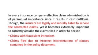 In every insurance company effective claim administration is
of paramount importance since it results in cash outflows.
Though, the insurers are legally and morally liable to service
the contracted claims, yet it becomes extremely important
to correctly assume the claims filed in order to decline
• Claims with fraudulent intentions
• Claims filed due to incorrect interpretations of clauses
contained in the policy document.
 