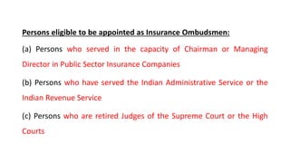 Persons eligible to be appointed as Insurance Ombudsmen:
(a) Persons who served in the capacity of Chairman or Managing
Director in Public Sector Insurance Companies
(b) Persons who have served the Indian Administrative Service or the
Indian Revenue Service
(c) Persons who are retired Judges of the Supreme Court or the High
Courts
 