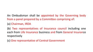 An Ombudsman shall be appointed by the Governing body
from a panel prepared by a Committee comprising of:
(a) Chairman, IRDA
(b) Two representatives of Insurance council including one
each from Life Insurance business and from General Insurance
respectively
(c) One representative of Central Government
 