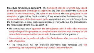 Procedure for making a complaint : The Complaint shall be in writing duly signed
by the complainant or through his legal heirs and shall state clearly the name and
address of the complainant, the name of the branch, the fact giving rise to the
complaint, supported by the documents, if any, relied on by the complainant, the
nature and extent of the loss caused to the complainant and the relief sought from
the Ombudsman. In order that a complaint is entertained before the Ombudsman,
the following conditions must be satisfied:
• The complainant must approach the Ombudsman only if either the insurance
company rejects the grievance or complainant not satisfied with the reply or the
insurer fails to respond within one month of submission of the grievance
• No complaint can be preferred before the Ombudsman after one year from the
date of rejection
• If the complainant has not preferred alternative legal remedies and the
proceedings are not pending before any Court or Consumer forum.
 