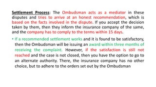 Settlement Process: The Ombudsman acts as a mediator in these
disputes and tries to arrive at an honest recommendation, which is
based on the facts involved in the dispute. If you accept the decision
taken by them, then they inform the insurance company of the same,
and the company has to comply to the terms within 15 days.
• If a recommended settlement works and it is found to be satisfactory,
then the Ombudsman will be issuing an award within three months of
receiving the complaint. However, if the satisfaction is still not
reached and the case is not closed, then you have the option to go to
an alternate authority. There, the insurance company has no other
choice, but to adhere to the orders set out by the Ombudsman
 